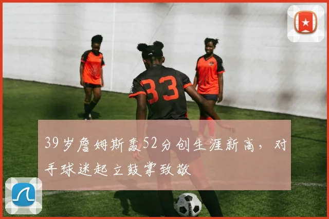 39岁詹姆斯轰52分创生涯新高,对手球迷起