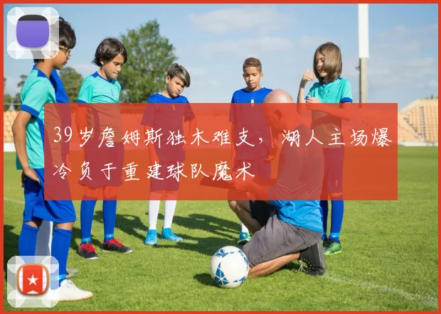 39岁詹姆斯独木难支,湖人主场爆冷负于重